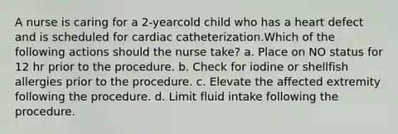 A nurse is caring for a 2-yearcold child who has a heart defect and is scheduled for cardiac catheterization.Which of the following actions should the nurse take? a. Place on NO status for 12 hr prior to the procedure. b. Check for iodine or shellfish allergies prior to the procedure. c. Elevate the affected extremity following the procedure. d. Limit fluid intake following the procedure.