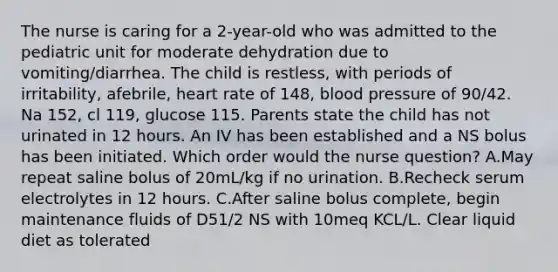 The nurse is caring for a 2-year-old who was admitted to the pediatric unit for moderate dehydration due to vomiting/diarrhea. The child is restless, with periods of irritability, afebrile, heart rate of 148, <a href='https://www.questionai.com/knowledge/kD0HacyPBr-blood-pressure' class='anchor-knowledge'>blood pressure</a> of 90/42. Na 152, cl 119, glucose 115. Parents state the child has not urinated in 12 hours. An IV has been established and a NS bolus has been initiated. Which order would the nurse question? A.May repeat saline bolus of 20mL/kg if no urination. B.Recheck serum electrolytes in 12 hours. C.After saline bolus complete, begin maintenance fluids of D51/2 NS with 10meq KCL/L. Clear liquid diet as tolerated