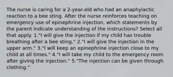 The nurse is caring for a 2-year-old who had an anaphylactic reaction to a bee sting. After the nurse reinforces teaching on emergency use of epinephrine injection, which statements by the parent indicate understanding of the instructions? Select all that apply. 1."I will give the injection if my child has trouble breathing after a bee sting." 2."I will give the injection in the upper arm." 3."I will keep an epinephrine injection close to my child at all times." 4."I will take my child to the emergency room after giving the injection." 5."The injection can be given through clothing."