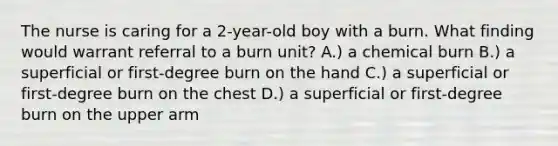 The nurse is caring for a 2-year-old boy with a burn. What finding would warrant referral to a burn unit? A.) a chemical burn B.) a superficial or first-degree burn on the hand C.) a superficial or first-degree burn on the chest D.) a superficial or first-degree burn on the upper arm