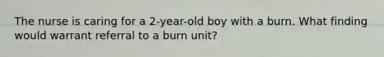 The nurse is caring for a 2-year-old boy with a burn. What finding would warrant referral to a burn unit?