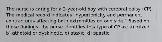 The nurse is caring for a 2-year-old boy with cerebral palsy (CP). The medical record indicates "hypertonicity and permanent contractures affecting both extremities on one side." Based on these findings, the nurse identifies this type of CP as: a) mixed. b) athetoid or dyskinetic. c) ataxic. d) spastic.