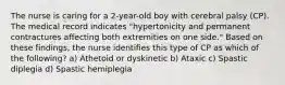 The nurse is caring for a 2-year-old boy with cerebral palsy (CP). The medical record indicates "hypertonicity and permanent contractures affecting both extremities on one side." Based on these findings, the nurse identifies this type of CP as which of the following? a) Athetoid or dyskinetic b) Ataxic c) Spastic diplegia d) Spastic hemiplegia