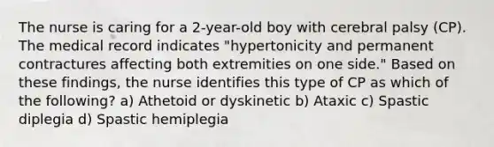 The nurse is caring for a 2-year-old boy with cerebral palsy (CP). The medical record indicates "hypertonicity and permanent contractures affecting both extremities on one side." Based on these findings, the nurse identifies this type of CP as which of the following? a) Athetoid or dyskinetic b) Ataxic c) Spastic diplegia d) Spastic hemiplegia