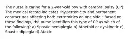 The nurse is caring for a 2-year-old boy with cerebral palsy (CP). The medical record indicates "hypertonicity and permanent contractures affecting both extremities on one side." Based on these findings, the nurse identifies this type of CP as which of the following? a) Spastic hemiplegia b) Athetoid or dyskinetic c) Spastic diplegia d) Ataxic