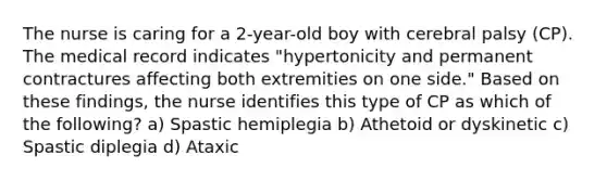 The nurse is caring for a 2-year-old boy with cerebral palsy (CP). The medical record indicates "hypertonicity and permanent contractures affecting both extremities on one side." Based on these findings, the nurse identifies this type of CP as which of the following? a) Spastic hemiplegia b) Athetoid or dyskinetic c) Spastic diplegia d) Ataxic