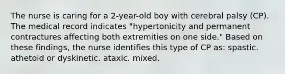 The nurse is caring for a 2-year-old boy with cerebral palsy (CP). The medical record indicates "hypertonicity and permanent contractures affecting both extremities on one side." Based on these findings, the nurse identifies this type of CP as: spastic. athetoid or dyskinetic. ataxic. mixed.