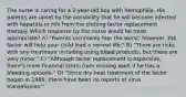 The nurse is caring for a 2-year-old boy with hemophilia. His parents are upset by the possibility that he will become infected with hepatitis or HIV from the clotting factor replacement therapy. Which response by the nurse would be most appropriate? A) "Parents commonly fear the worst; however, the factor will help your child lead a normal life." B) "There are risks with any treatment including using blood products, but these are very minor." C) "Although factor replacement is expensive, there's more financial strain from missing work if he has a bleeding episode." D) "Since dry heat treatment of the factor began in 1986, there have been no reports of virus transmission."