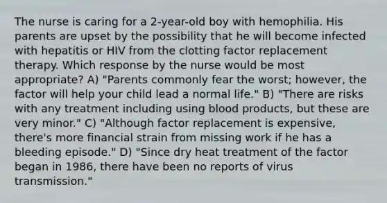 The nurse is caring for a 2-year-old boy with hemophilia. His parents are upset by the possibility that he will become infected with hepatitis or HIV from the clotting factor replacement therapy. Which response by the nurse would be most appropriate? A) "Parents commonly fear the worst; however, the factor will help your child lead a normal life." B) "There are risks with any treatment including using blood products, but these are very minor." C) "Although factor replacement is expensive, there's more financial strain from missing work if he has a bleeding episode." D) "Since dry heat treatment of the factor began in 1986, there have been no reports of virus transmission."