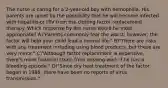 The nurse is caring for a 2-year-old boy with hemophilia. His parents are upset by the possibility that he will become infected with hepatitis or HIV from the clotting factor replacement therapy. Which response by the nurse would be most appropriate? A)"Parents commonly fear the worst; however, the factor will help your child lead a normal life." B)"There are risks with any treatment including using blood products, but these are very minor." C)"Although factor replacement is expensive, there's more financial strain from missing work if he has a bleeding episode." D)"Since dry heat treatment of the factor began in 1986, there have been no reports of virus transmission."