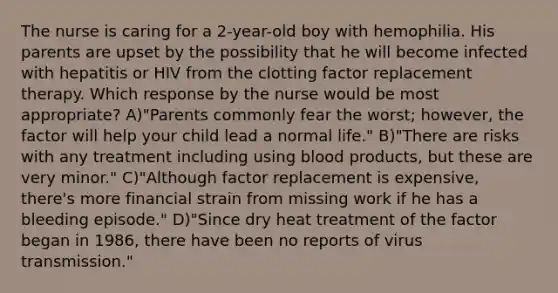 The nurse is caring for a 2-year-old boy with hemophilia. His parents are upset by the possibility that he will become infected with hepatitis or HIV from the clotting factor replacement therapy. Which response by the nurse would be most appropriate? A)"Parents commonly fear the worst; however, the factor will help your child lead a normal life." B)"There are risks with any treatment including using blood products, but these are very minor." C)"Although factor replacement is expensive, there's more financial strain from missing work if he has a bleeding episode." D)"Since dry heat treatment of the factor began in 1986, there have been no reports of virus transmission."