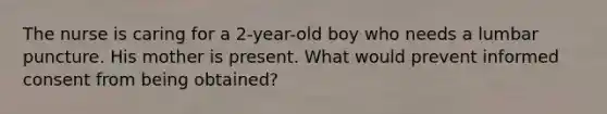 The nurse is caring for a 2-year-old boy who needs a lumbar puncture. His mother is present. What would prevent informed consent from being obtained?