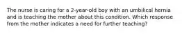 The nurse is caring for a 2-year-old boy with an umbilical hernia and is teaching the mother about this condition. Which response from the mother indicates a need for further teaching?