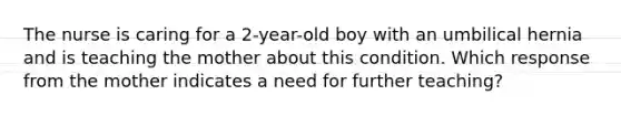 The nurse is caring for a 2-year-old boy with an umbilical hernia and is teaching the mother about this condition. Which response from the mother indicates a need for further teaching?