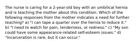 The nurse is caring for a 2-year-old boy with an umbilical hernia and is teaching the mother about this condition. Which of the following responses from the mother indicates a need for further teaching? a) "I can tape a quarter over the hernia to reduce it." b) "I need to watch for pain, tenderness, or redness." c) "My son could have some appearance-related self-esteem issues." d) "Incarceration is rare, but it can occur."