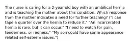 The nurse is caring for a 2-year-old boy with an umbilical hernia and is teaching the mother about this condition. Which response from the mother indicates a need for further teaching? ("I can tape a quarter over the hernia to reduce it." "An incarcerated hernia is rare, but it can occur." "I need to watch for pain, tenderness, or redness." "My son could have some appearance-related self-esteem issues.")