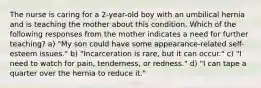 The nurse is caring for a 2-year-old boy with an umbilical hernia and is teaching the mother about this condition. Which of the following responses from the mother indicates a need for further teaching? a) "My son could have some appearance-related self-esteem issues." b) "Incarceration is rare, but it can occur." c) "I need to watch for pain, tenderness, or redness." d) "I can tape a quarter over the hernia to reduce it."