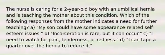 The nurse is caring for a 2-year-old boy with an umbilical hernia and is teaching the mother about this condition. Which of the following responses from the mother indicates a need for further teaching? a) "My son could have some appearance-related self-esteem issues." b) "Incarceration is rare, but it can occur." c) "I need to watch for pain, tenderness, or redness." d) "I can tape a quarter over the hernia to reduce it."