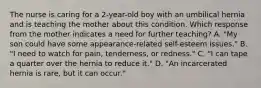 The nurse is caring for a 2-year-old boy with an umbilical hernia and is teaching the mother about this condition. Which response from the mother indicates a need for further teaching? A. "My son could have some appearance-related self-esteem issues." B. "I need to watch for pain, tenderness, or redness." C. "I can tape a quarter over the hernia to reduce it." D. "An incarcerated hernia is rare, but it can occur."