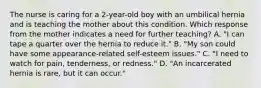 The nurse is caring for a 2-year-old boy with an umbilical hernia and is teaching the mother about this condition. Which response from the mother indicates a need for further teaching? A. "I can tape a quarter over the hernia to reduce it." B. "My son could have some appearance-related self-esteem issues." C. "I need to watch for pain, tenderness, or redness." D. "An incarcerated hernia is rare, but it can occur."