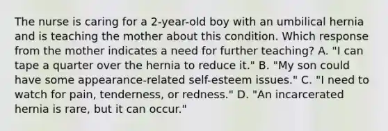 The nurse is caring for a 2-year-old boy with an umbilical hernia and is teaching the mother about this condition. Which response from the mother indicates a need for further teaching? A. "I can tape a quarter over the hernia to reduce it." B. "My son could have some appearance-related self-esteem issues." C. "I need to watch for pain, tenderness, or redness." D. "An incarcerated hernia is rare, but it can occur."