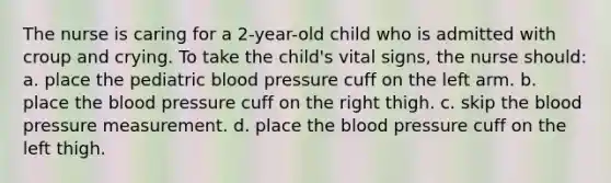 The nurse is caring for a 2-year-old child who is admitted with croup and crying. To take the child's vital signs, the nurse should: a. place the pediatric blood pressure cuff on the left arm. b. place the blood pressure cuff on the right thigh. c. skip the blood pressure measurement. d. place the blood pressure cuff on the left thigh.