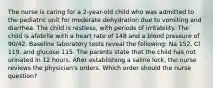 The nurse is caring for a 2-year-old child who was admitted to the pediatric unit for moderate dehydration due to vomiting and diarrhea. The child is restless, with periods of irritability. The child is afebrile with a heart rate of 148 and a blood pressure of 90/42. Baseline laboratory tests reveal the following: Na 152, Cl 119, and glucose 115. The parents state that the child has not urinated in 12 hours. After establishing a saline lock, the nurse reviews the physician's orders. Which order should the nurse question?