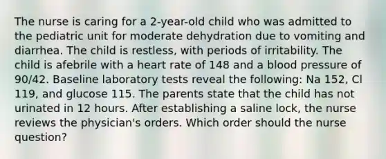 The nurse is caring for a 2-year-old child who was admitted to the pediatric unit for moderate dehydration due to vomiting and diarrhea. The child is restless, with periods of irritability. The child is afebrile with a heart rate of 148 and a blood pressure of 90/42. Baseline laboratory tests reveal the following: Na 152, Cl 119, and glucose 115. The parents state that the child has not urinated in 12 hours. After establishing a saline lock, the nurse reviews the physician's orders. Which order should the nurse question?