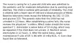 The nurse is caring for a 2-year-old child who was admitted to the pediatric unit for moderate dehydration due to vomiting and diarrhea. The child is restless with periods of irritability. The child is afebrile with a heart rate of 148 and a blood pressure of 90/42. Baseline laboratory tests reveal the following: Na 152, Cl 119, and glucose 115. The parents state that the child has not urinated in 12 hours. After establishing a saline lock, the nurse reviews the physician ' s orders. Which order should the nurse question? 1. Administer a saline bolus of 10 mL/kg, which may be repeated if the child does not urinate. 2. Recheck serum electrolytes in 12 hours. 3. After the saline bolus, begin maintenance fl uids of D5 ¼ NS with 10 mEq KCl/L. 4. Give clear liquid diet as tolerated.