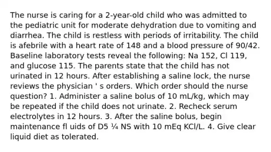 The nurse is caring for a 2-year-old child who was admitted to the pediatric unit for moderate dehydration due to vomiting and diarrhea. The child is restless with periods of irritability. The child is afebrile with a heart rate of 148 and a blood pressure of 90/42. Baseline laboratory tests reveal the following: Na 152, Cl 119, and glucose 115. The parents state that the child has not urinated in 12 hours. After establishing a saline lock, the nurse reviews the physician ' s orders. Which order should the nurse question? 1. Administer a saline bolus of 10 mL/kg, which may be repeated if the child does not urinate. 2. Recheck serum electrolytes in 12 hours. 3. After the saline bolus, begin maintenance fl uids of D5 ¼ NS with 10 mEq KCl/L. 4. Give clear liquid diet as tolerated.