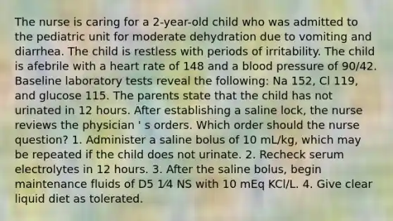 The nurse is caring for a 2-year-old child who was admitted to the pediatric unit for moderate dehydration due to vomiting and diarrhea. The child is restless with periods of irritability. The child is afebrile with a heart rate of 148 and a blood pressure of 90/42. Baseline laboratory tests reveal the following: Na 152, Cl 119, and glucose 115. The parents state that the child has not urinated in 12 hours. After establishing a saline lock, the nurse reviews the physician ' s orders. Which order should the nurse question? 1. Administer a saline bolus of 10 mL/kg, which may be repeated if the child does not urinate. 2. Recheck serum electrolytes in 12 hours. 3. After the saline bolus, begin maintenance fluids of D5 1⁄4 NS with 10 mEq KCl/L. 4. Give clear liquid diet as tolerated.