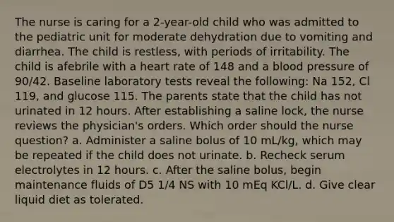 The nurse is caring for a 2-year-old child who was admitted to the pediatric unit for moderate dehydration due to vomiting and diarrhea. The child is restless, with periods of irritability. The child is afebrile with a heart rate of 148 and a blood pressure of 90/42. Baseline laboratory tests reveal the following: Na 152, Cl 119, and glucose 115. The parents state that the child has not urinated in 12 hours. After establishing a saline lock, the nurse reviews the physician's orders. Which order should the nurse question? a. Administer a saline bolus of 10 mL/kg, which may be repeated if the child does not urinate. b. Recheck serum electrolytes in 12 hours. c. After the saline bolus, begin maintenance fluids of D5 1/4 NS with 10 mEq KCl/L. d. Give clear liquid diet as tolerated.