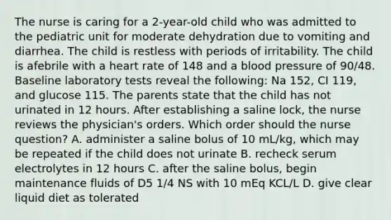 The nurse is caring for a 2-year-old child who was admitted to the pediatric unit for moderate dehydration due to vomiting and diarrhea. The child is restless with periods of irritability. The child is afebrile with a heart rate of 148 and a blood pressure of 90/48. Baseline laboratory tests reveal the following: Na 152, CI 119, and glucose 115. The parents state that the child has not urinated in 12 hours. After establishing a saline lock, the nurse reviews the physician's orders. Which order should the nurse question? A. administer a saline bolus of 10 mL/kg, which may be repeated if the child does not urinate B. recheck serum electrolytes in 12 hours C. after the saline bolus, begin maintenance fluids of D5 1/4 NS with 10 mEq KCL/L D. give clear liquid diet as tolerated