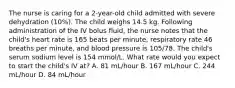 The nurse is caring for a 2-year-old child admitted with severe dehydration (10%). The child weighs 14.5 kg. Following administration of the IV bolus fluid, the nurse notes that the child's heart rate is 165 beats per minute, respiratory rate 46 breaths per minute, and blood pressure is 105/78. The child's serum sodium level is 154 mmol/L. What rate would you expect to start the child's IV at? A. 81 mL/hour B. 167 mL/hour C. 244 mL/hour D. 84 mL/hour