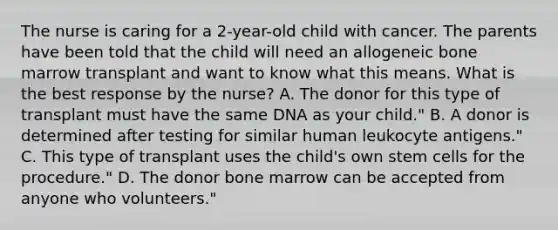 The nurse is caring for a 2-year-old child with cancer. The parents have been told that the child will need an allogeneic bone marrow transplant and want to know what this means. What is the best response by the nurse? A. The donor for this type of transplant must have the same DNA as your child." B. A donor is determined after testing for similar human leukocyte antigens." C. This type of transplant uses the child's own stem cells for the procedure." D. The donor bone marrow can be accepted from anyone who volunteers."