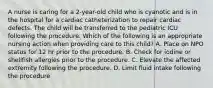 A nurse is caring for a 2-year-old child who is cyanotic and is in the hospital for a cardiac catheterization to repair cardiac defects. The child will be transferred to the pediatric ICU following the procedure. Which of the following is an appropriate nursing action when providing care to this child? A. Place on NPO status for 12 hr prior to the procedure. B. Check for iodine or shellfish allergies prior to the procedure. C. Elevate the affected extremity following the procedure. D. Limit fluid intake following the procedure