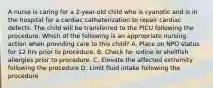 A nurse is caring for a 2-year-old child who is cyanotic and is in the hospital for a cardiac catheterization to repair cardiac defects. The child will be transferred to the PICU following the procedure. Which of the following is an appropriate nursing action when providing care to this child? A. Place on NPO status for 12 hrs prior to procedure. B. Check for iodine or shellfish allergies prior to procedure. C. Elevate the affected extremity following the procedure D. Limit fluid intake following the procedure