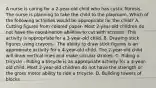 A nurse is caring for a 2-year-old child who has cystic fibrosis. The nurse is planning to take the child to the playroom. Which of the following activities would be appropriate for the child? A. Cutting figures from colored paper- Most 2-year-old children do not have the coordination abilities to cut with scissors. This activity is appropriate for a 3-year-old child. B. Drawing stick figures using crayons - The ability to draw stick figures is an appropriate activity for a 4-year-old child. The 2-year-old child will draw vertical lines and make circular strokes. C. Riding a tricycle - Riding a tricycle is an appropriate activity for a 3-year-old child. Most 2-year-old children do not have the strength or the gross motor ability to ride a tricycle. D. Building towers of blocks