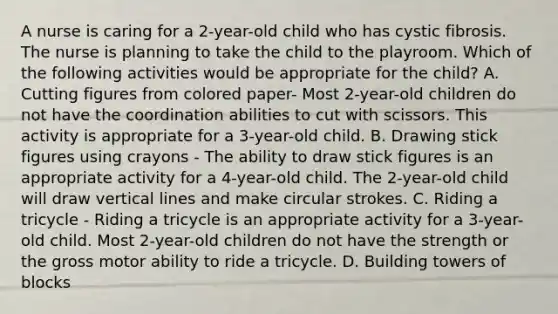 A nurse is caring for a 2-year-old child who has cystic fibrosis. The nurse is planning to take the child to the playroom. Which of the following activities would be appropriate for the child? A. Cutting figures from colored paper- Most 2-year-old children do not have the coordination abilities to cut with scissors. This activity is appropriate for a 3-year-old child. B. Drawing stick figures using crayons - The ability to draw stick figures is an appropriate activity for a 4-year-old child. The 2-year-old child will draw vertical lines and make circular strokes. C. Riding a tricycle - Riding a tricycle is an appropriate activity for a 3-year-old child. Most 2-year-old children do not have the strength or the gross motor ability to ride a tricycle. D. Building towers of blocks