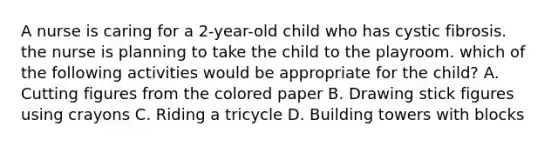 A nurse is caring for a 2-year-old child who has cystic fibrosis. the nurse is planning to take the child to the playroom. which of the following activities would be appropriate for the child? A. Cutting figures from the colored paper B. Drawing stick figures using crayons C. Riding a tricycle D. Building towers with blocks