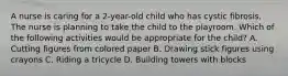 A nurse is caring for a 2-year-old child who has cystic fibrosis. The nurse is planning to take the child to the playroom. Which of the following activities would be appropriate for the child? A. Cutting figures from colored paper B. Drawing stick figures using crayons C. Riding a tricycle D. Building towers with blocks