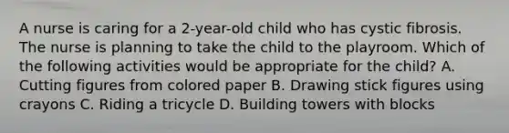 A nurse is caring for a 2-year-old child who has cystic fibrosis. The nurse is planning to take the child to the playroom. Which of the following activities would be appropriate for the child? A. Cutting figures from colored paper B. Drawing stick figures using crayons C. Riding a tricycle D. Building towers with blocks