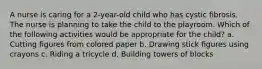 A nurse is caring for a 2-year-old child who has cystic fibrosis. The nurse is planning to take the child to the playroom. Which of the following activities would be appropriate for the child? a. Cutting figures from colored paper b. Drawing stick figures using crayons c. Riding a tricycle d. Building towers of blocks