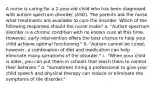 A nurse is caring for a 2-year-old child who has been diagnosed with autism spectrum disorder (ASD). The parents ask the nurse what treatments are available to cure the disorder. Which of the following responses should the nurse make? a. "Autism spectrum disorder is a chronic condition with no known cure at this time. However, early intervention offers the best chance to help your child achieve optimal functioning." b. "Autism cannot be cured; however, a combination of diet and medication can help eliminate many symptoms of the disorder." c. "When your child is older, you can put them in schools that teach them to control their behavior." d. "Sometimes hiring a professional to give your child speech and physical therapy can reduce or eliminate the symptoms of the disorder."