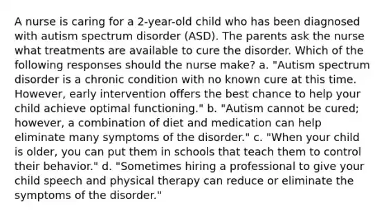 A nurse is caring for a 2-year-old child who has been diagnosed with autism spectrum disorder (ASD). The parents ask the nurse what treatments are available to cure the disorder. Which of the following responses should the nurse make? a. "Autism spectrum disorder is a chronic condition with no known cure at this time. However, early intervention offers the best chance to help your child achieve optimal functioning." b. "Autism cannot be cured; however, a combination of diet and medication can help eliminate many symptoms of the disorder." c. "When your child is older, you can put them in schools that teach them to control their behavior." d. "Sometimes hiring a professional to give your child speech and physical therapy can reduce or eliminate the symptoms of the disorder."