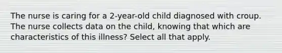 The nurse is caring for a 2-year-old child diagnosed with croup. The nurse collects data on the child, knowing that which are characteristics of this illness? Select all that apply.