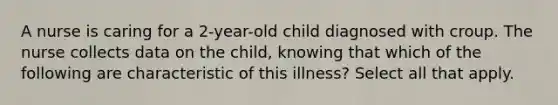 A nurse is caring for a 2-year-old child diagnosed with croup. The nurse collects data on the child, knowing that which of the following are characteristic of this illness? Select all that apply.