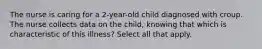 The nurse is caring for a 2-year-old child diagnosed with croup. The nurse collects data on the child, knowing that which is characteristic of this illness? Select all that apply.