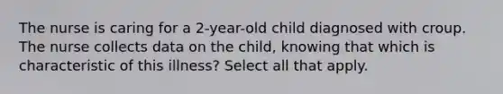 The nurse is caring for a 2-year-old child diagnosed with croup. The nurse collects data on the child, knowing that which is characteristic of this illness? Select all that apply.