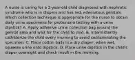 A nurse is caring for a 2-year-old child diagnosed with nephrotic syndrome who is in diapers and has red, edematous genitals. Which collection technique is appropriate for the nurse to obtain daily urine specimens for proteinuria testing with a urine dipstick? A. Apply adhesive urine collection bag around the genital area and wait for the child to void. B. Intermittently catheterize the child every morning to avoid contaminating the specimen. C. Place cotton balls in a dry diaper; when wet, squeeze urine onto dipstick. D. Place urine dipstick in the child's diaper overnight and check result in the morning.